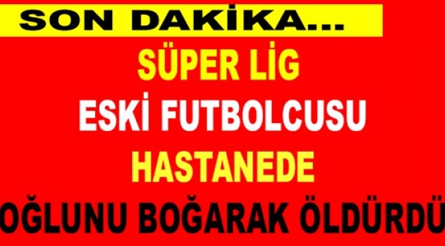 Süper Lig eski futbolcusu, hastanede oğlunu boğarak öldürdü